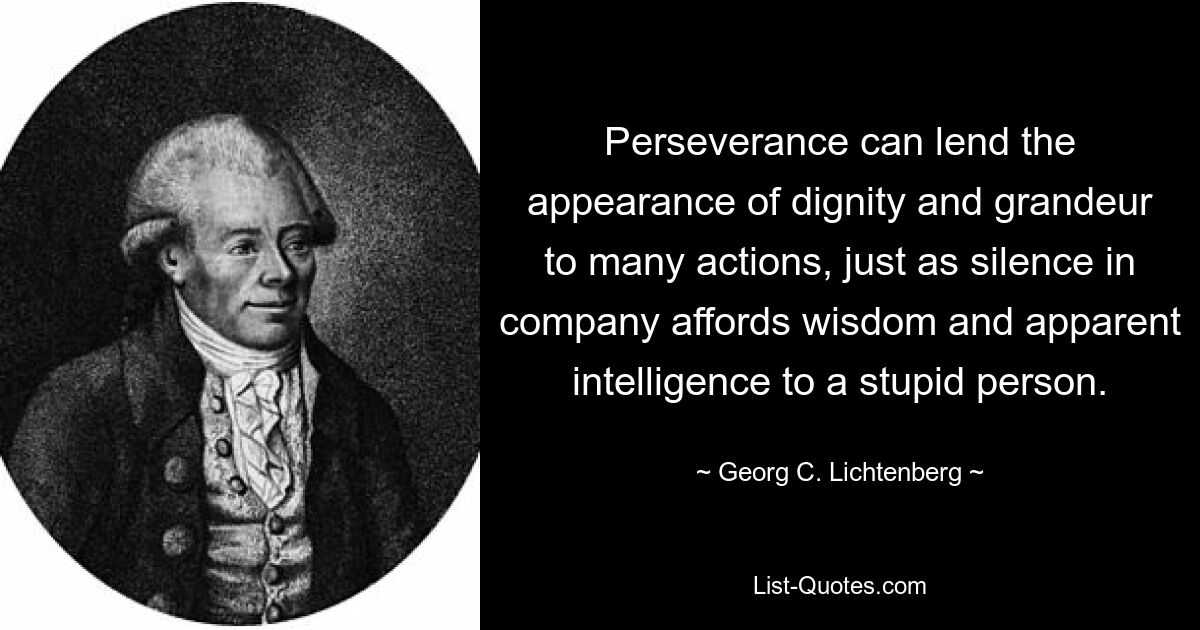 Perseverance can lend the appearance of dignity and grandeur to many actions, just as silence in company affords wisdom and apparent intelligence to a stupid person. — © Georg C. Lichtenberg