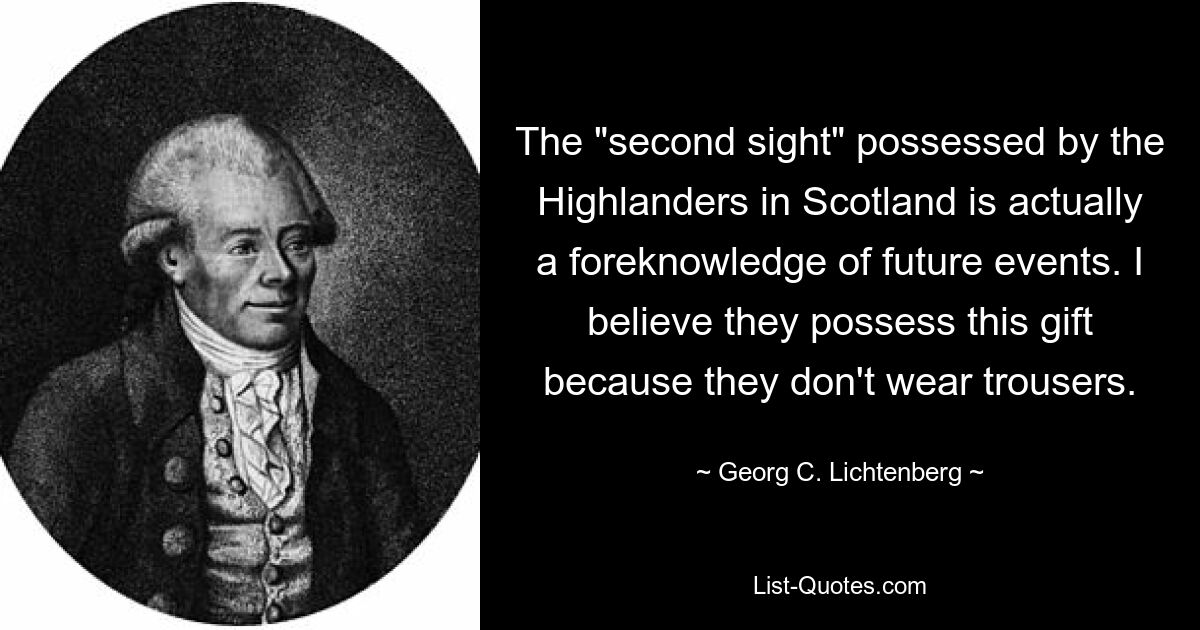 The "second sight" possessed by the Highlanders in Scotland is actually a foreknowledge of future events. I believe they possess this gift because they don't wear trousers. — © Georg C. Lichtenberg