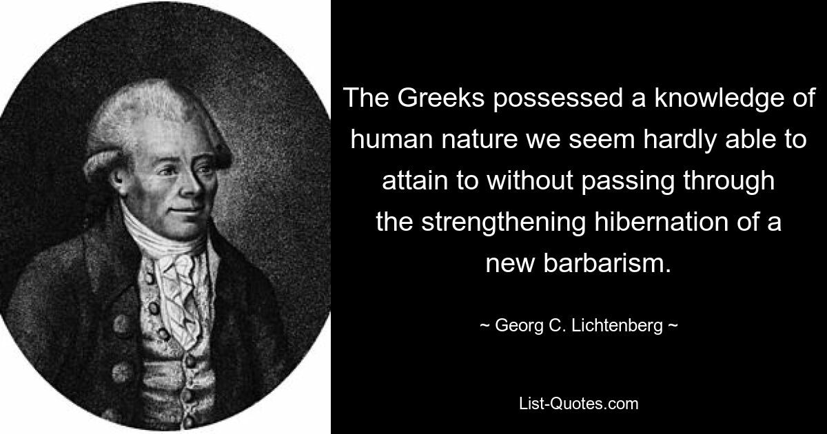 The Greeks possessed a knowledge of human nature we seem hardly able to attain to without passing through the strengthening hibernation of a new barbarism. — © Georg C. Lichtenberg