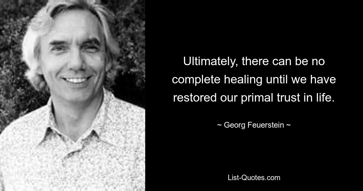 Ultimately, there can be no complete healing until we have restored our primal trust in life. — © Georg Feuerstein