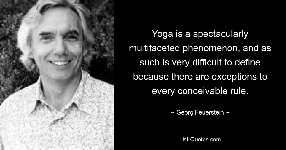 Yoga is a spectacularly multifaceted phenomenon, and as such is very difficult to define because there are exceptions to every conceivable rule. — © Georg Feuerstein