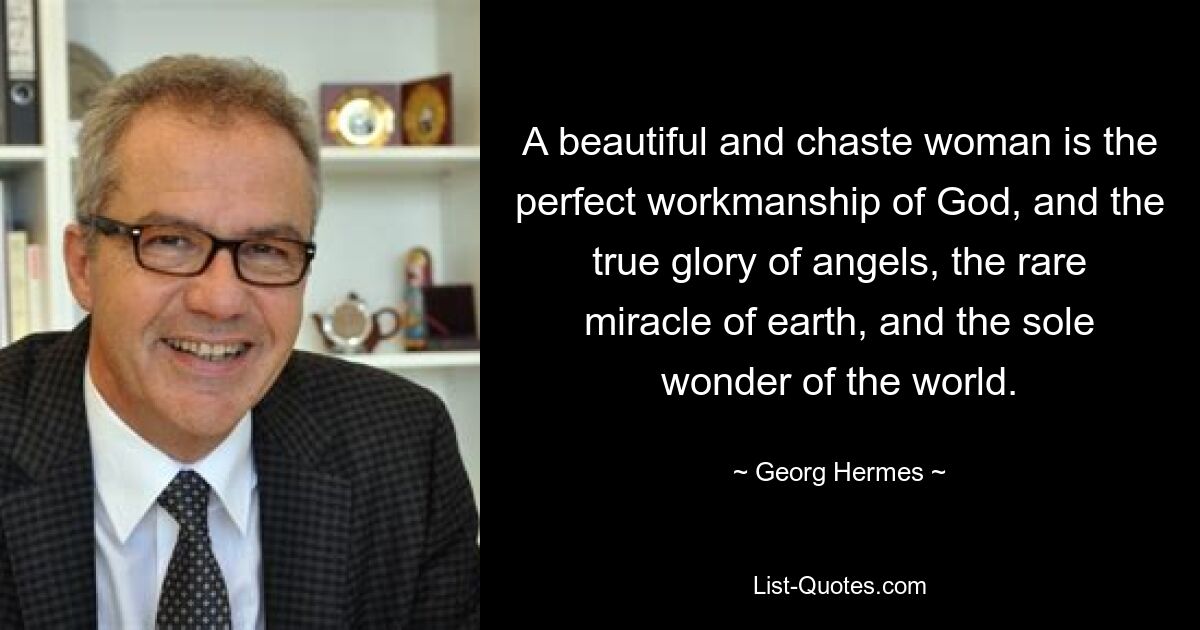 A beautiful and chaste woman is the perfect workmanship of God, and the true glory of angels, the rare miracle of earth, and the sole wonder of the world. — © Georg Hermes