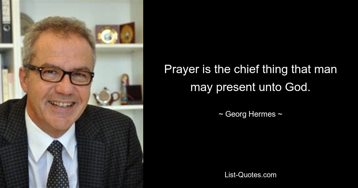 Prayer is the chief thing that man may present unto God. — © Georg Hermes