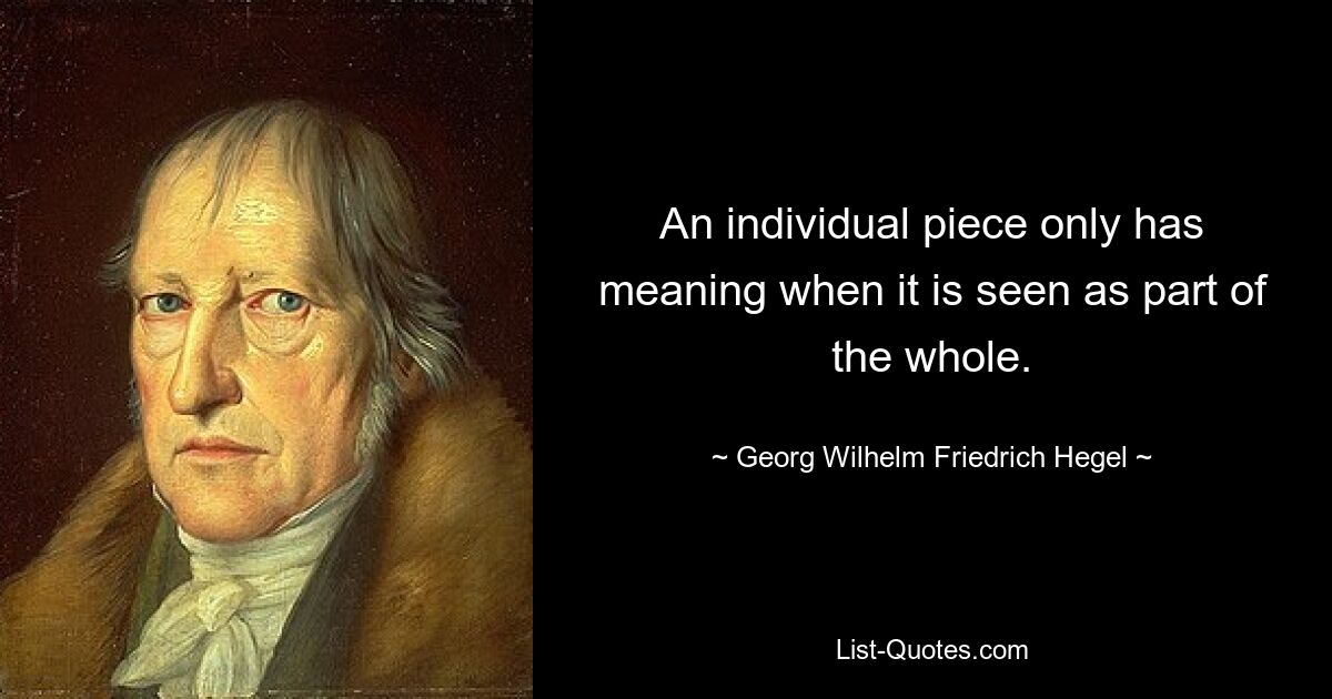 An individual piece only has meaning when it is seen as part of the whole. — © Georg Wilhelm Friedrich Hegel