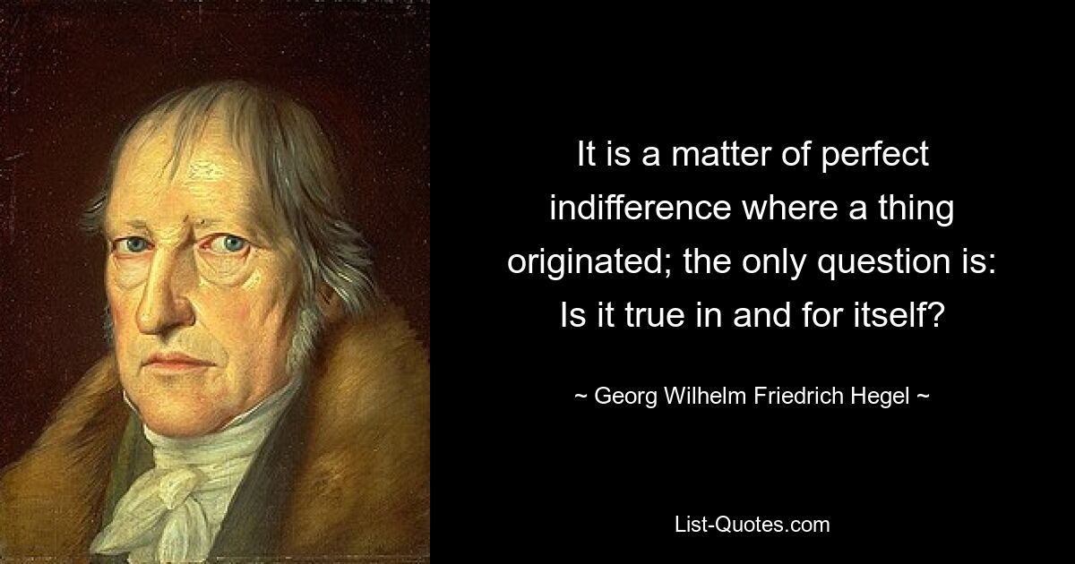 It is a matter of perfect indifference where a thing originated; the only question is: Is it true in and for itself? — © Georg Wilhelm Friedrich Hegel