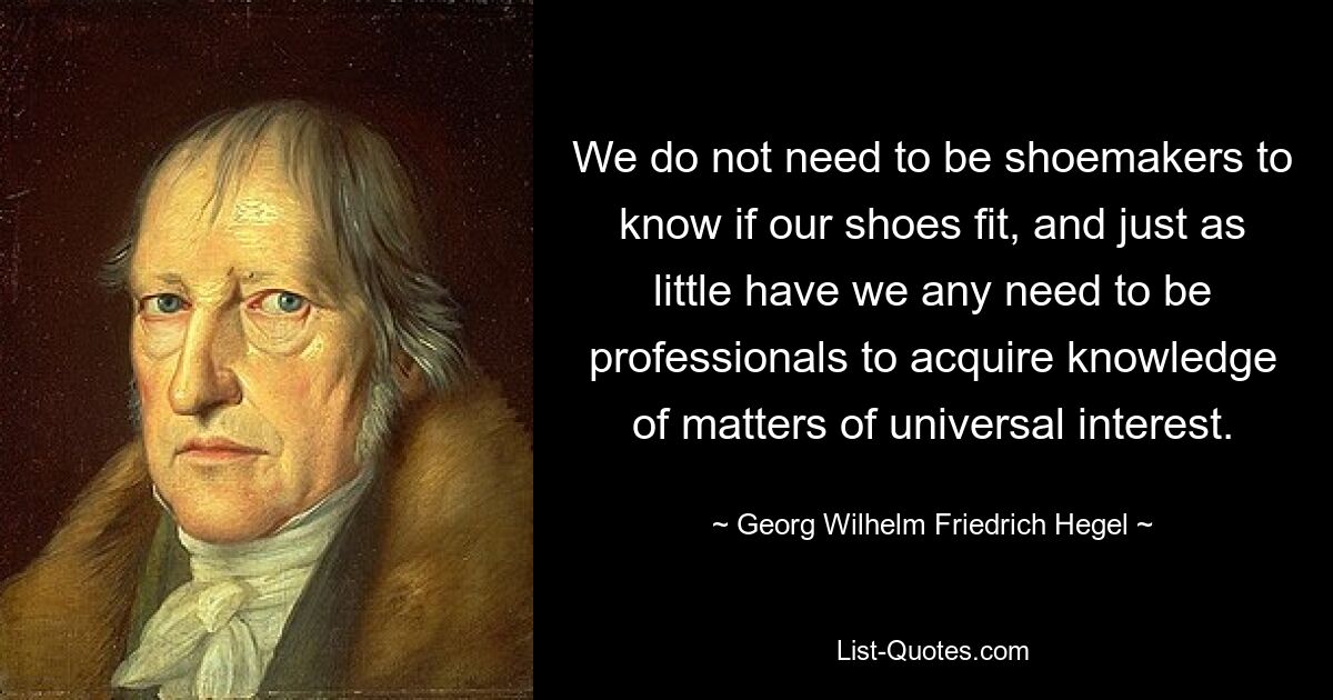 We do not need to be shoemakers to know if our shoes fit, and just as little have we any need to be professionals to acquire knowledge of matters of universal interest. — © Georg Wilhelm Friedrich Hegel