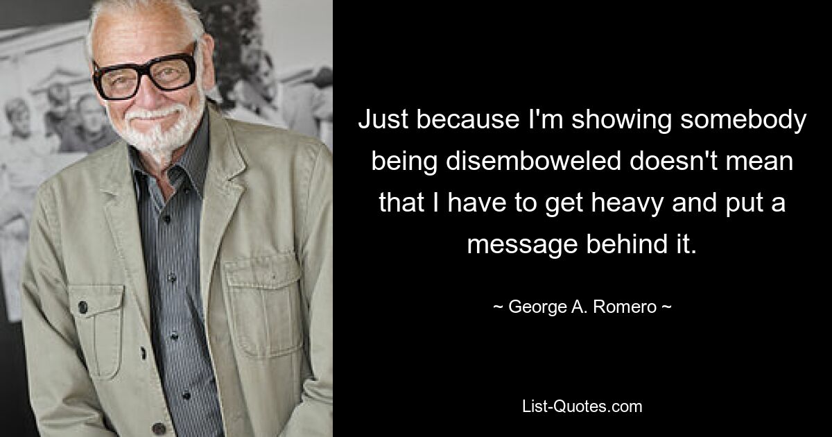 Just because I'm showing somebody being disemboweled doesn't mean that I have to get heavy and put a message behind it. — © George A. Romero