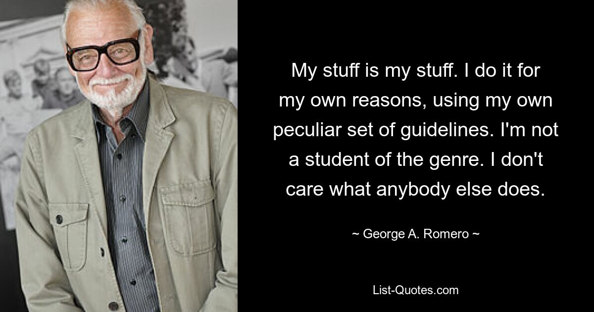 My stuff is my stuff. I do it for my own reasons, using my own peculiar set of guidelines. I'm not a student of the genre. I don't care what anybody else does. — © George A. Romero