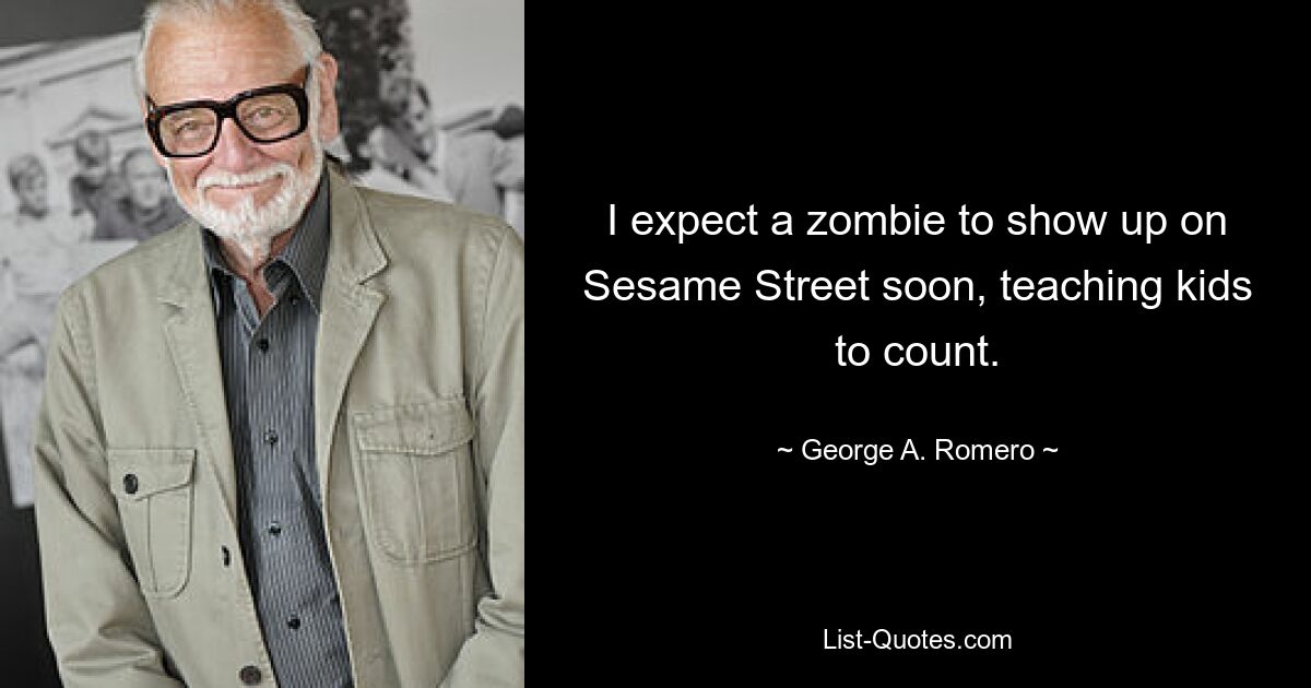 I expect a zombie to show up on Sesame Street soon, teaching kids to count. — © George A. Romero