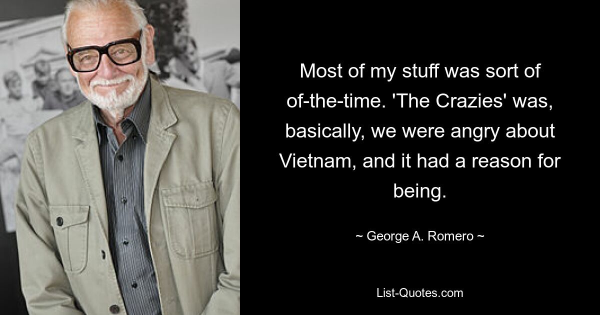 Most of my stuff was sort of of-the-time. 'The Crazies' was, basically, we were angry about Vietnam, and it had a reason for being. — © George A. Romero