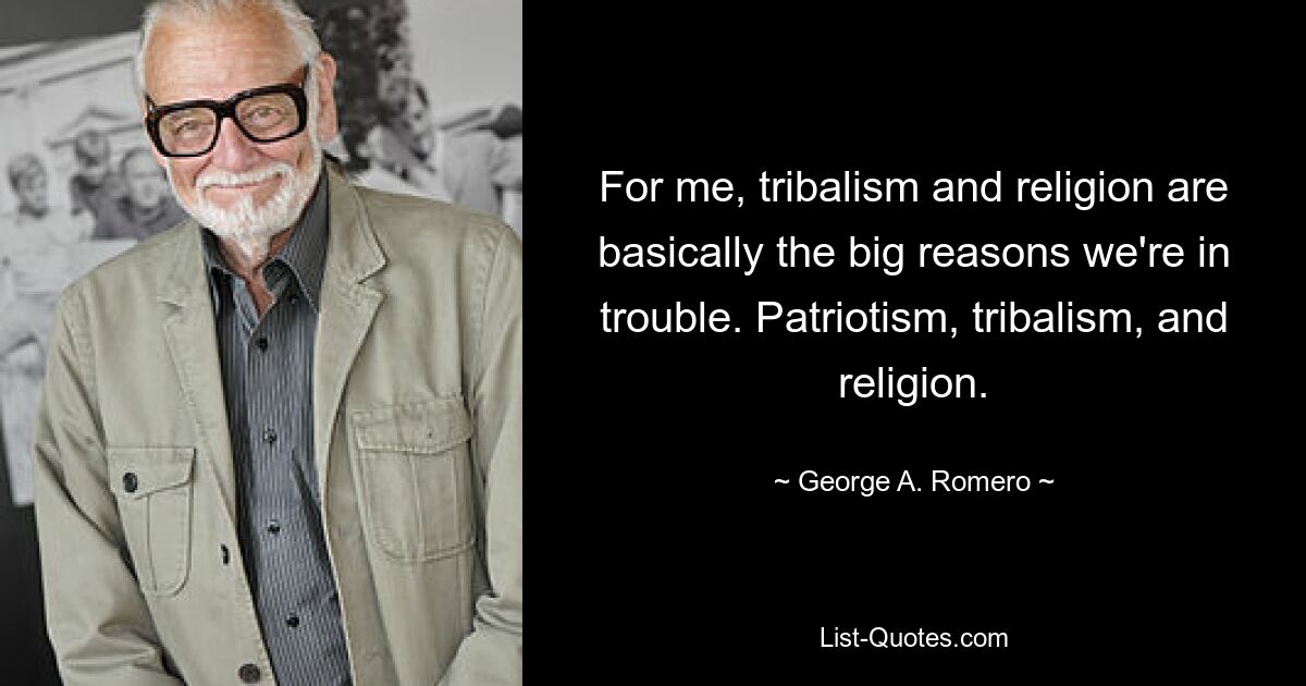 For me, tribalism and religion are basically the big reasons we're in trouble. Patriotism, tribalism, and religion. — © George A. Romero