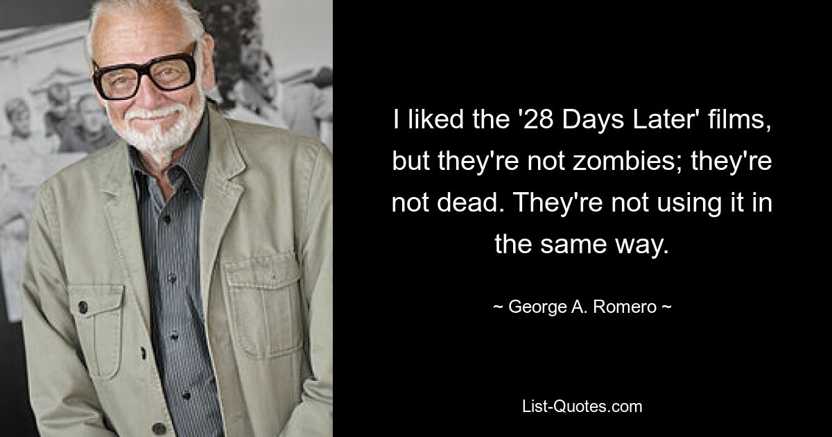 I liked the '28 Days Later' films, but they're not zombies; they're not dead. They're not using it in the same way. — © George A. Romero