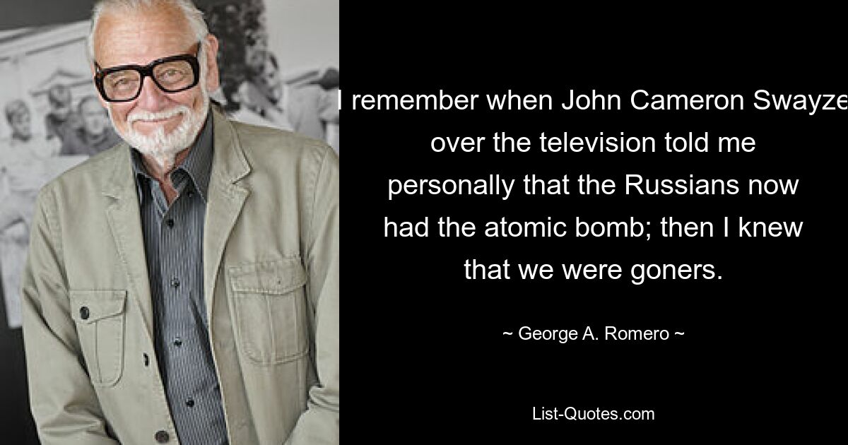 I remember when John Cameron Swayze over the television told me personally that the Russians now had the atomic bomb; then I knew that we were goners. — © George A. Romero