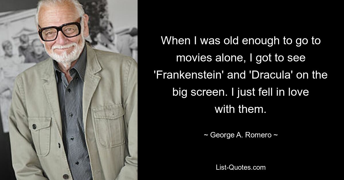 When I was old enough to go to movies alone, I got to see 'Frankenstein' and 'Dracula' on the big screen. I just fell in love with them. — © George A. Romero