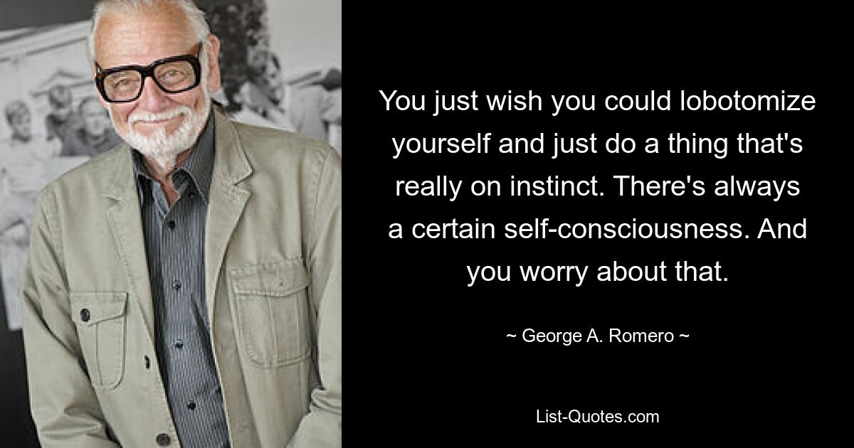 You just wish you could lobotomize yourself and just do a thing that's really on instinct. There's always a certain self-consciousness. And you worry about that. — © George A. Romero