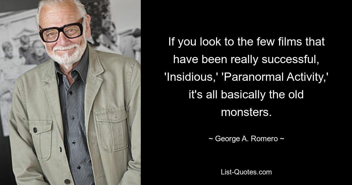 If you look to the few films that have been really successful, 'Insidious,' 'Paranormal Activity,' it's all basically the old monsters. — © George A. Romero