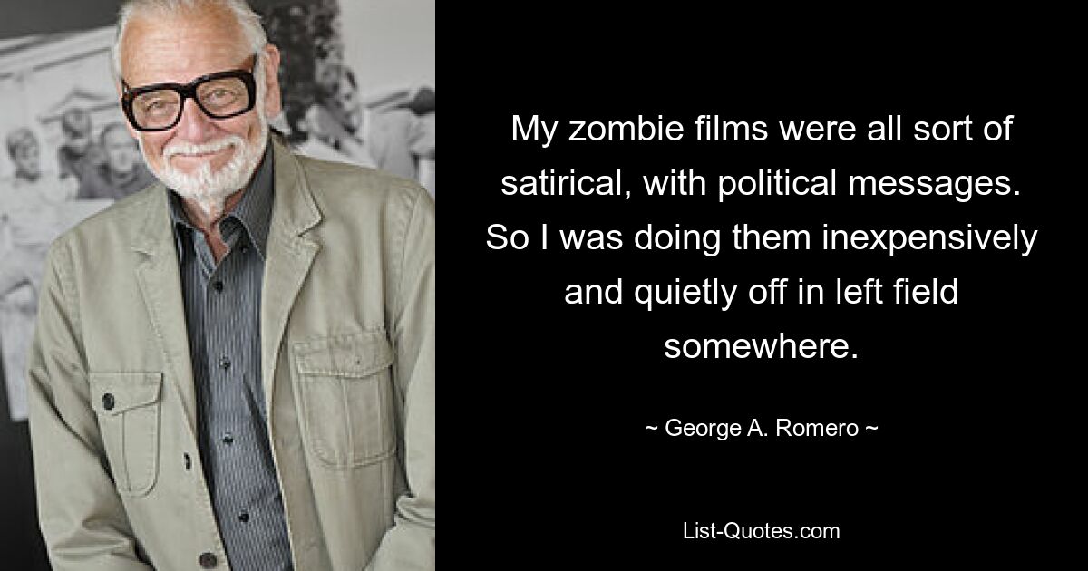 My zombie films were all sort of satirical, with political messages. So I was doing them inexpensively and quietly off in left field somewhere. — © George A. Romero