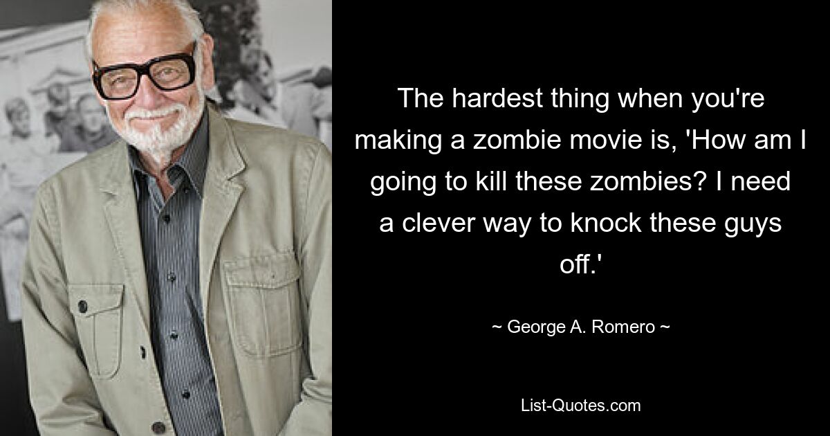 The hardest thing when you're making a zombie movie is, 'How am I going to kill these zombies? I need a clever way to knock these guys off.' — © George A. Romero