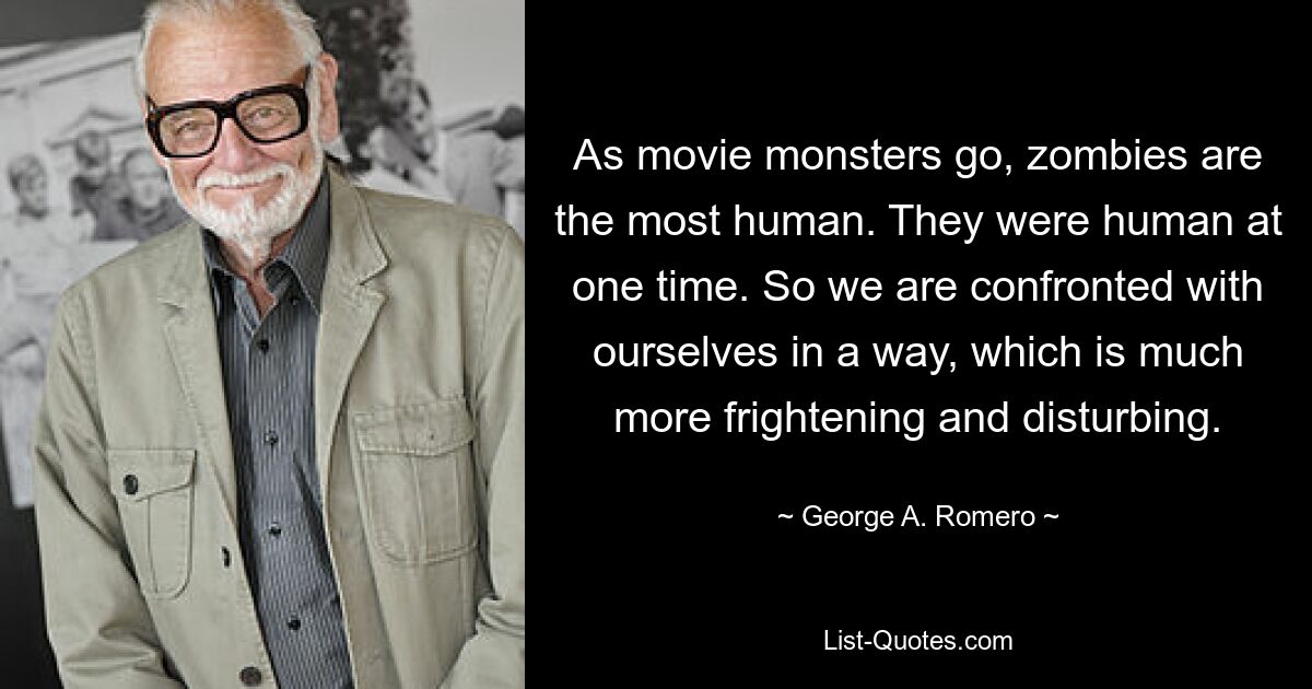 As movie monsters go, zombies are the most human. They were human at one time. So we are confronted with ourselves in a way, which is much more frightening and disturbing. — © George A. Romero