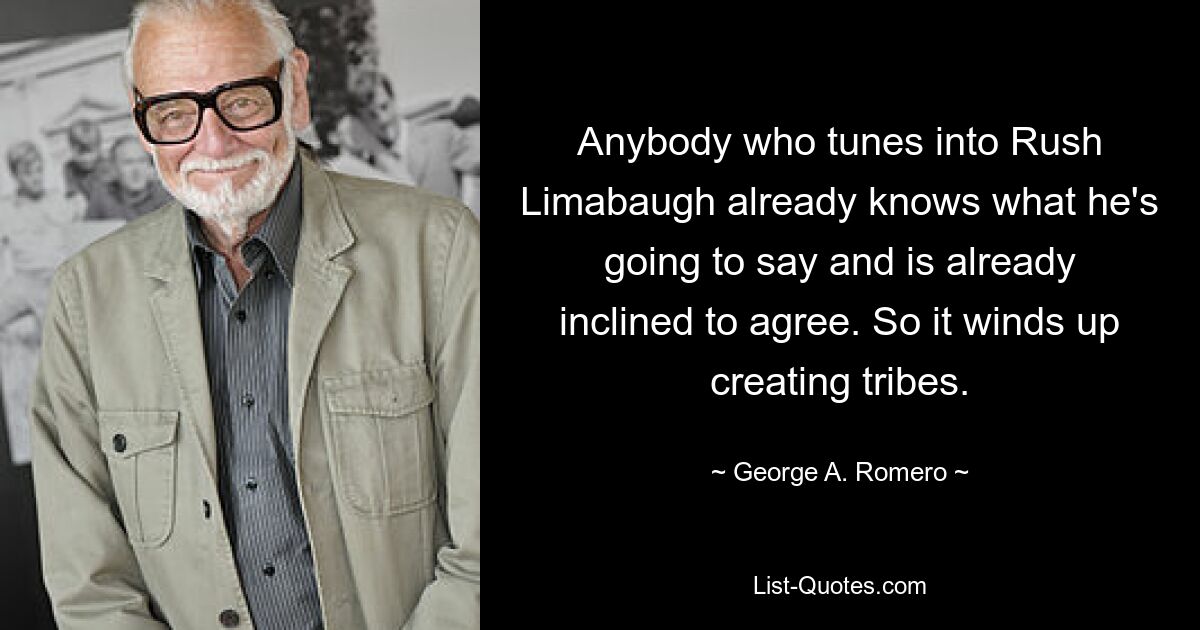 Anybody who tunes into Rush Limabaugh already knows what he's going to say and is already inclined to agree. So it winds up creating tribes. — © George A. Romero