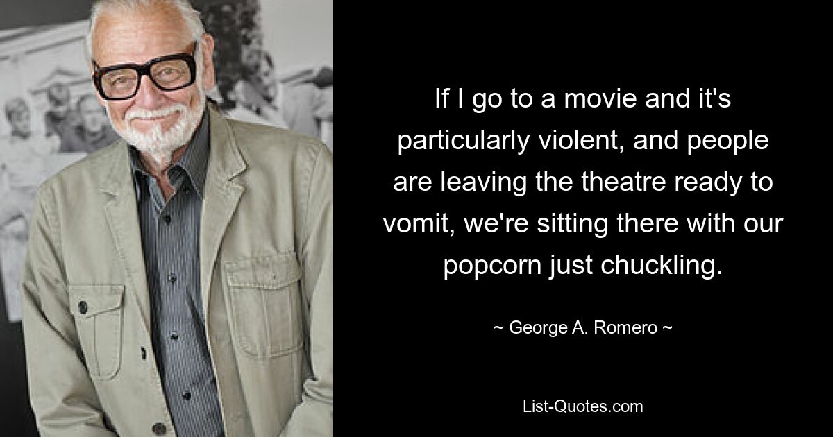 If I go to a movie and it's particularly violent, and people are leaving the theatre ready to vomit, we're sitting there with our popcorn just chuckling. — © George A. Romero