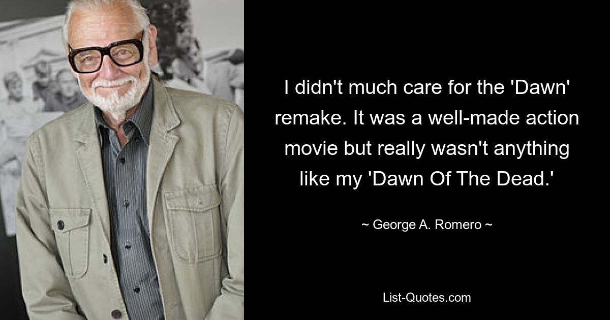 I didn't much care for the 'Dawn' remake. It was a well-made action movie but really wasn't anything like my 'Dawn Of The Dead.' — © George A. Romero