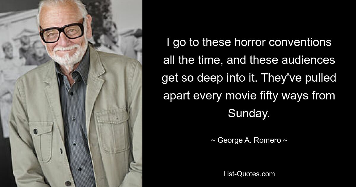 I go to these horror conventions all the time, and these audiences get so deep into it. They've pulled apart every movie fifty ways from Sunday. — © George A. Romero