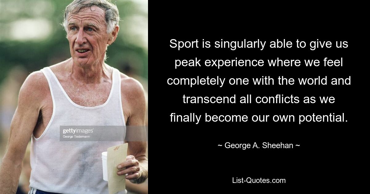 Sport is singularly able to give us peak experience where we feel completely one with the world and transcend all conflicts as we finally become our own potential. — © George A. Sheehan