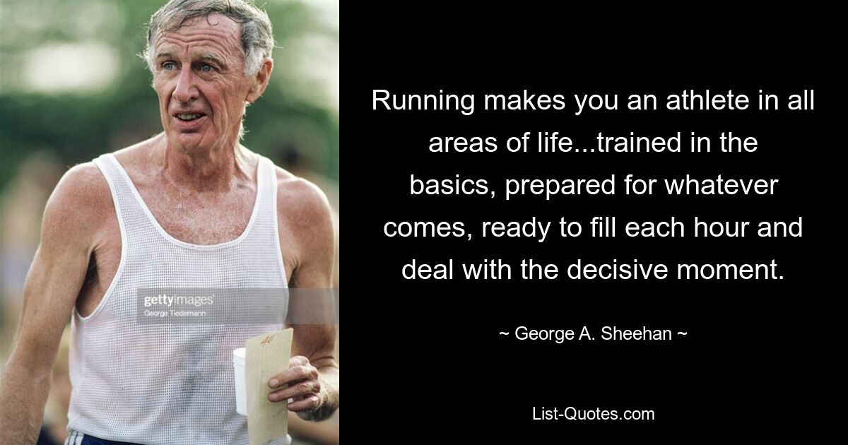 Running makes you an athlete in all areas of life...trained in the basics, prepared for whatever comes, ready to fill each hour and deal with the decisive moment. — © George A. Sheehan