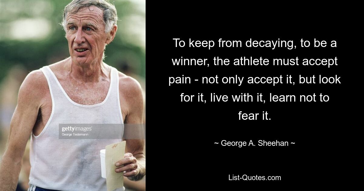 To keep from decaying, to be a winner, the athlete must accept pain - not only accept it, but look for it, live with it, learn not to fear it. — © George A. Sheehan