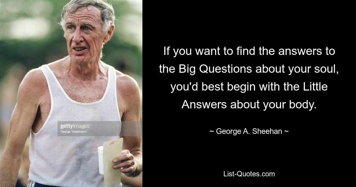 If you want to find the answers to the Big Questions about your soul, you'd best begin with the Little Answers about your body. — © George A. Sheehan