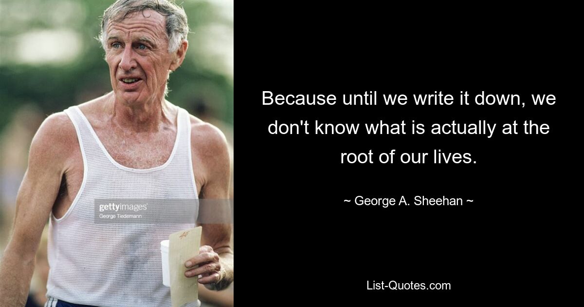 Because until we write it down, we don't know what is actually at the root of our lives. — © George A. Sheehan