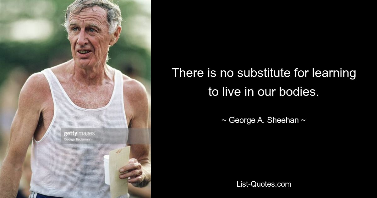 There is no substitute for learning to live in our bodies. — © George A. Sheehan