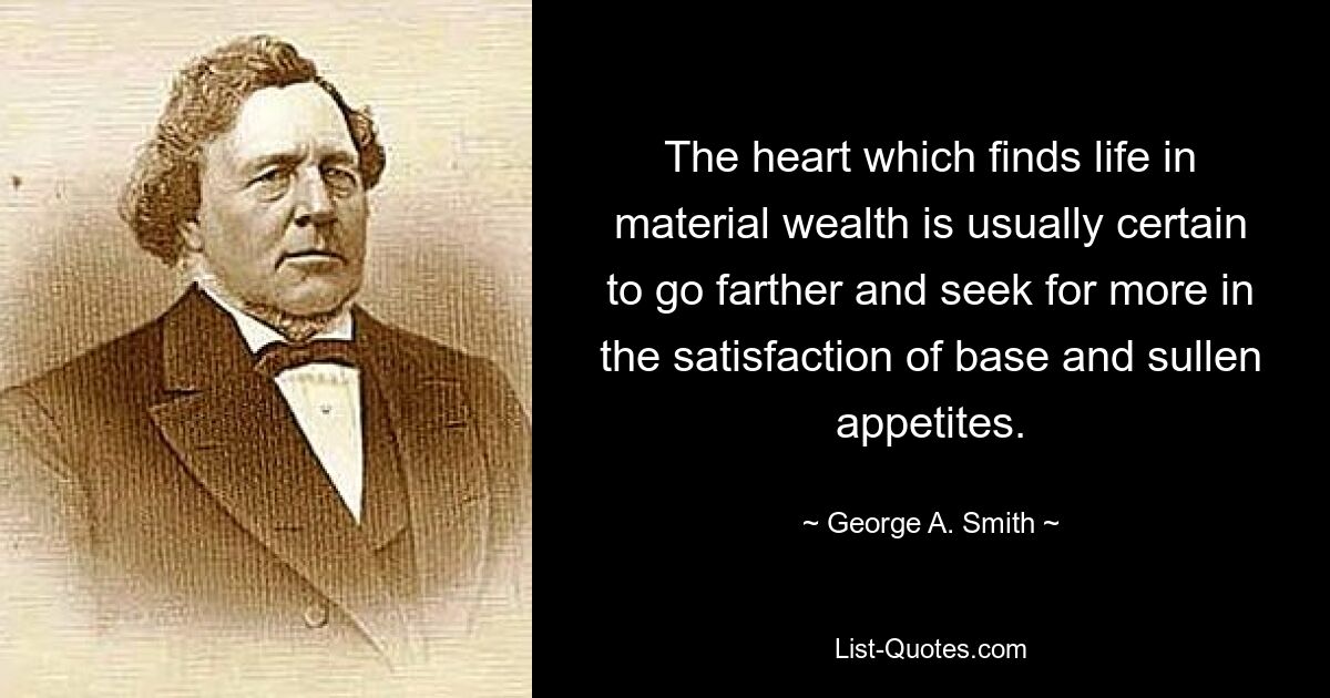 The heart which finds life in material wealth is usually certain to go farther and seek for more in the satisfaction of base and sullen appetites. — © George A. Smith