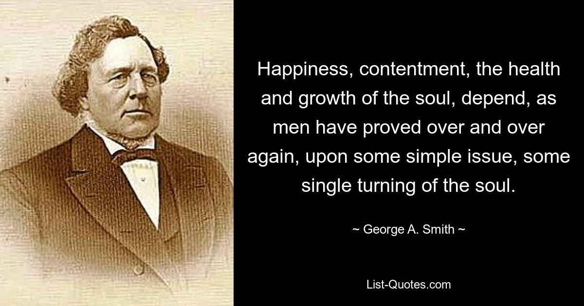 Happiness, contentment, the health and growth of the soul, depend, as men have proved over and over again, upon some simple issue, some single turning of the soul. — © George A. Smith