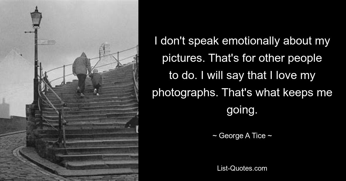 I don't speak emotionally about my pictures. That's for other people to do. I will say that I love my photographs. That's what keeps me going. — © George A Tice