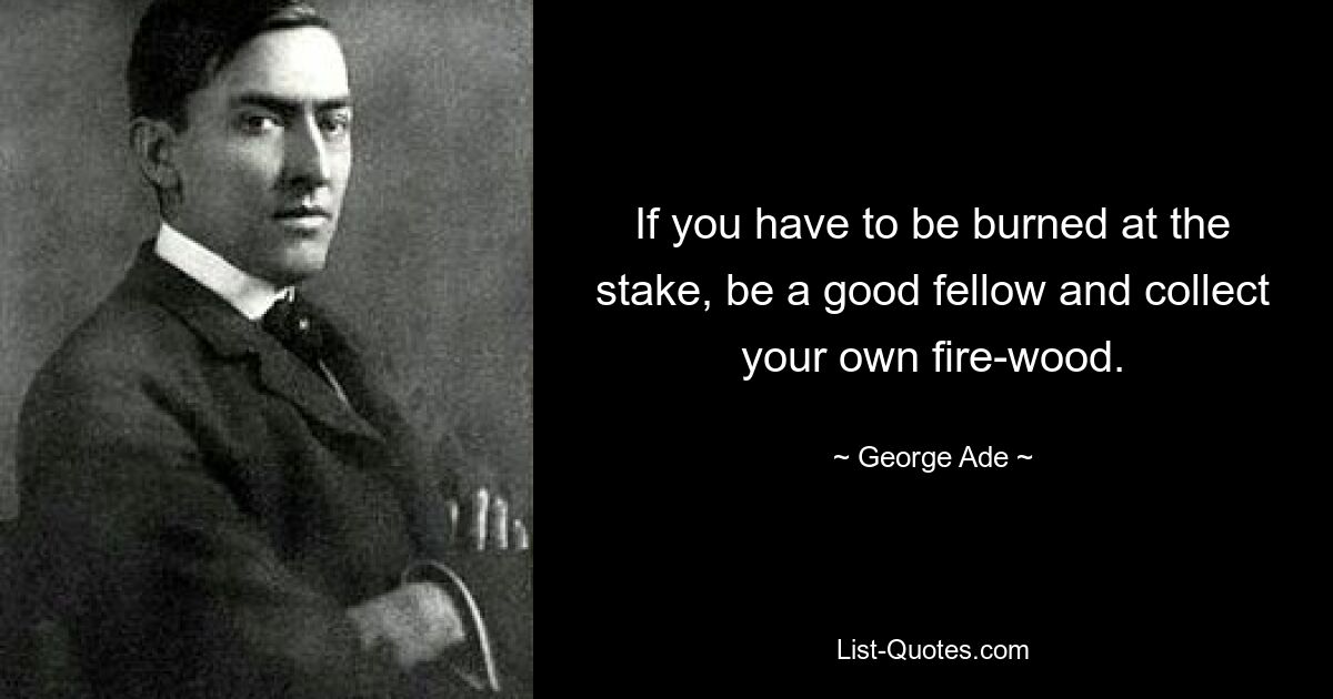 If you have to be burned at the stake, be a good fellow and collect your own fire-wood. — © George Ade