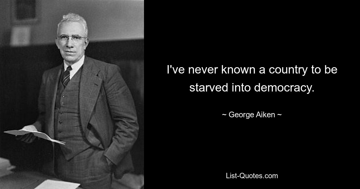 I've never known a country to be starved into democracy. — © George Aiken