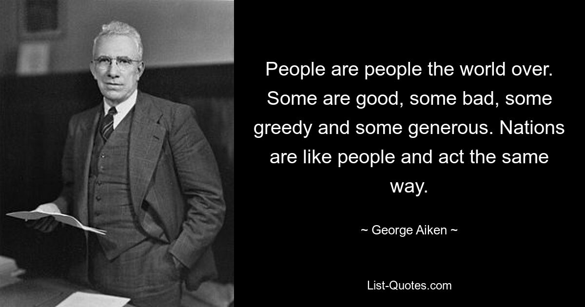 Menschen sind Menschen auf der ganzen Welt. Manche sind gut, manche schlecht, manche gierig und manche großzügig. Nationen sind wie Menschen und handeln gleich. — © George Aiken 