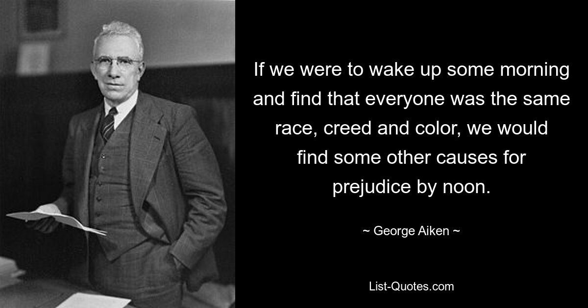 If we were to wake up some morning and find that everyone was the same race, creed and color, we would find some other causes for prejudice by noon. — © George Aiken