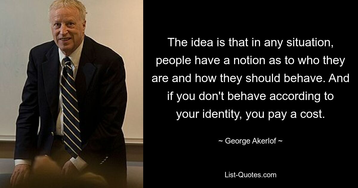 The idea is that in any situation, people have a notion as to who they are and how they should behave. And if you don't behave according to your identity, you pay a cost. — © George Akerlof