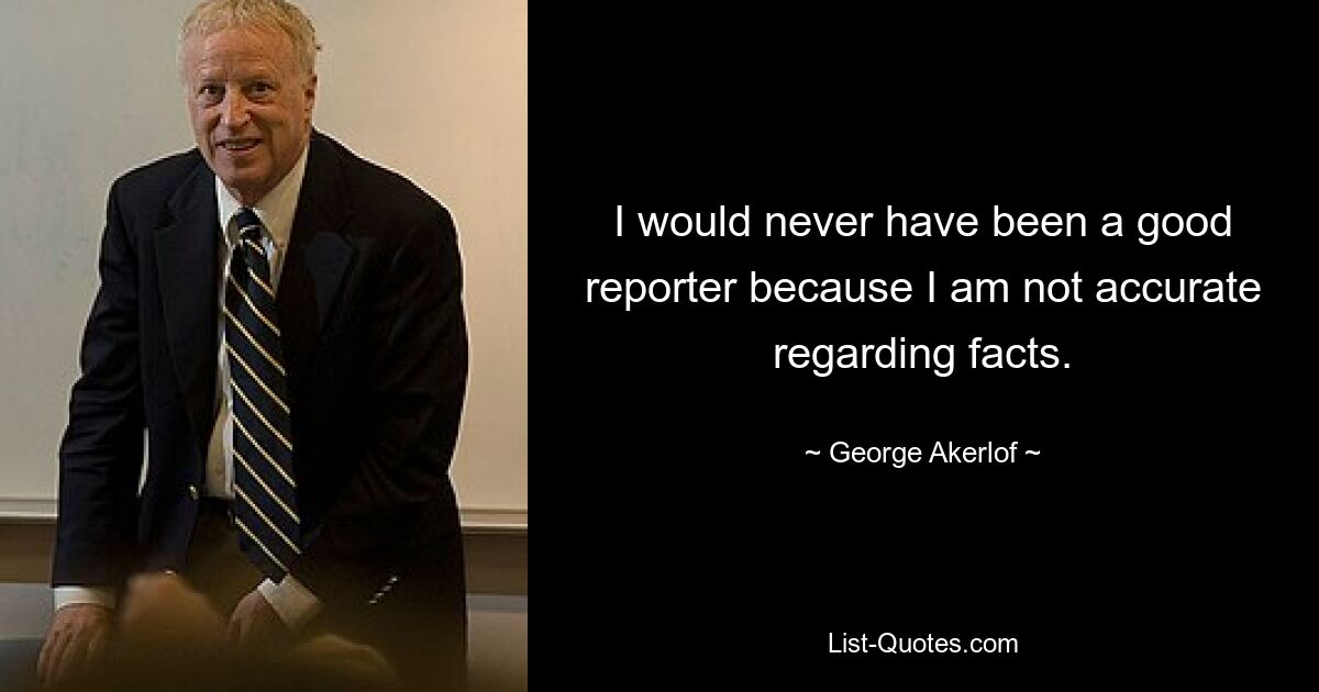 I would never have been a good reporter because I am not accurate regarding facts. — © George Akerlof