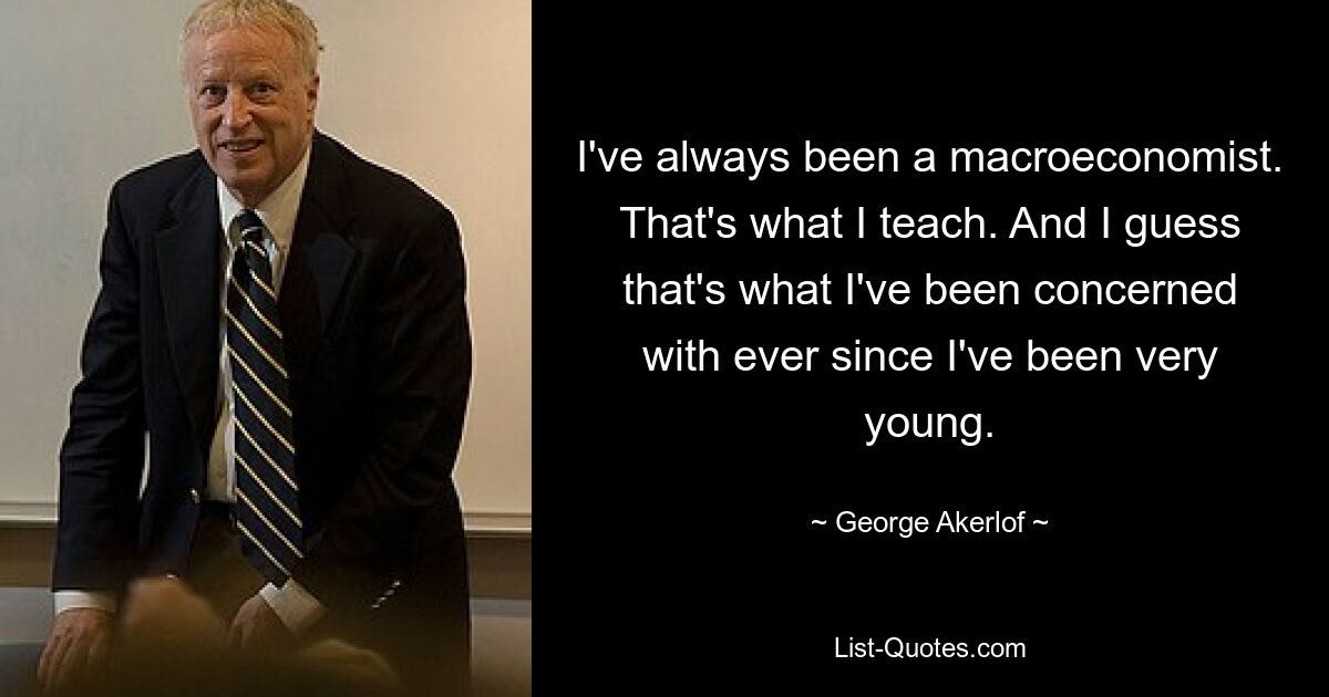 I've always been a macroeconomist. That's what I teach. And I guess that's what I've been concerned with ever since I've been very young. — © George Akerlof