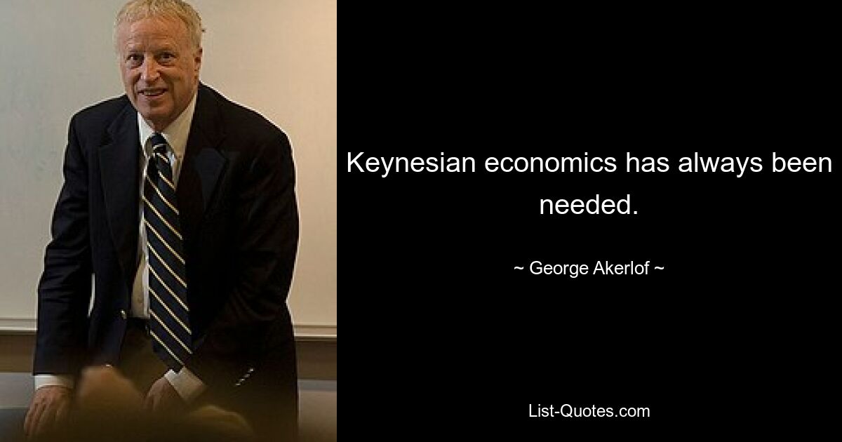 Keynesian economics has always been needed. — © George Akerlof