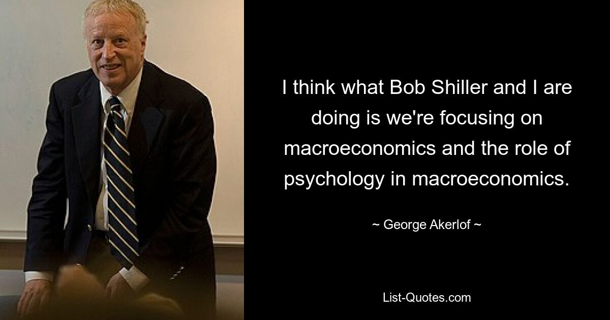 I think what Bob Shiller and I are doing is we're focusing on macroeconomics and the role of psychology in macroeconomics. — © George Akerlof