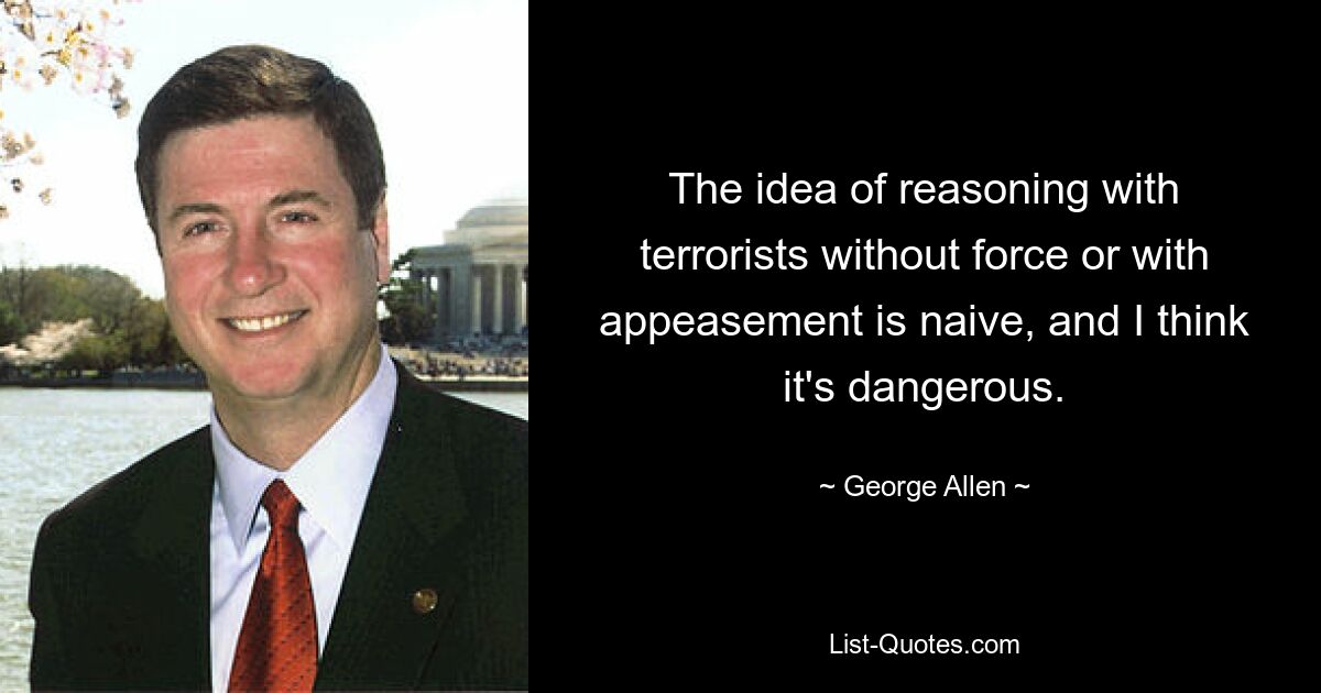 The idea of reasoning with terrorists without force or with appeasement is naive, and I think it's dangerous. — © George Allen