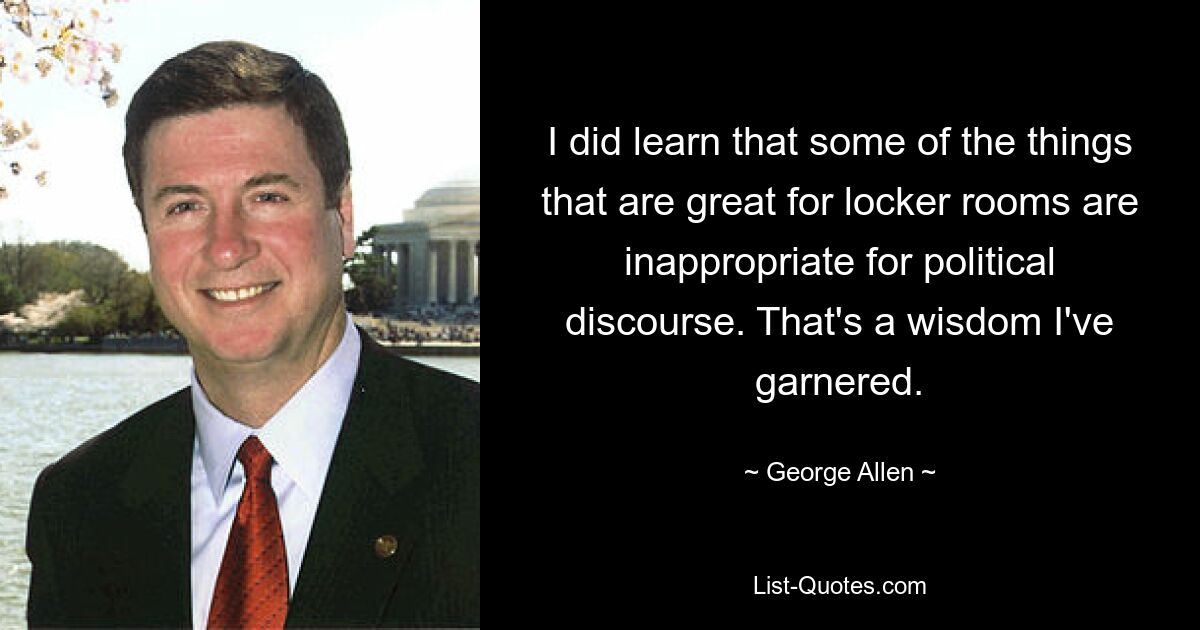 I did learn that some of the things that are great for locker rooms are inappropriate for political discourse. That's a wisdom I've garnered. — © George Allen