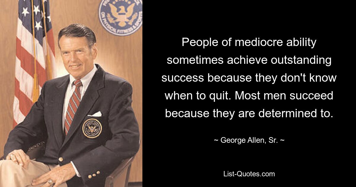 People of mediocre ability sometimes achieve outstanding success because they don't know when to quit. Most men succeed because they are determined to. — © George Allen, Sr.