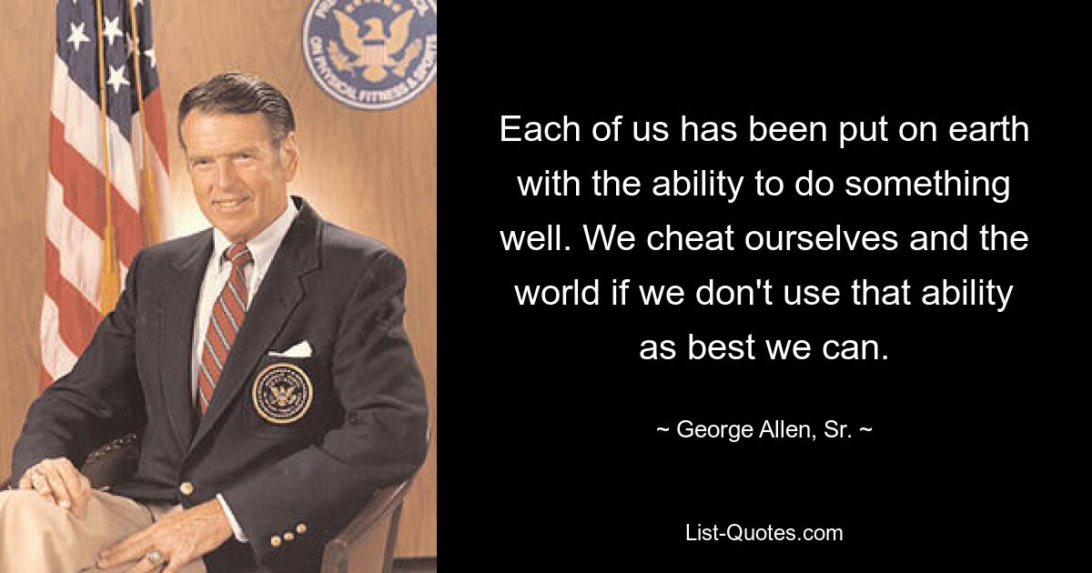 Each of us has been put on earth with the ability to do something well. We cheat ourselves and the world if we don't use that ability as best we can. — © George Allen, Sr.