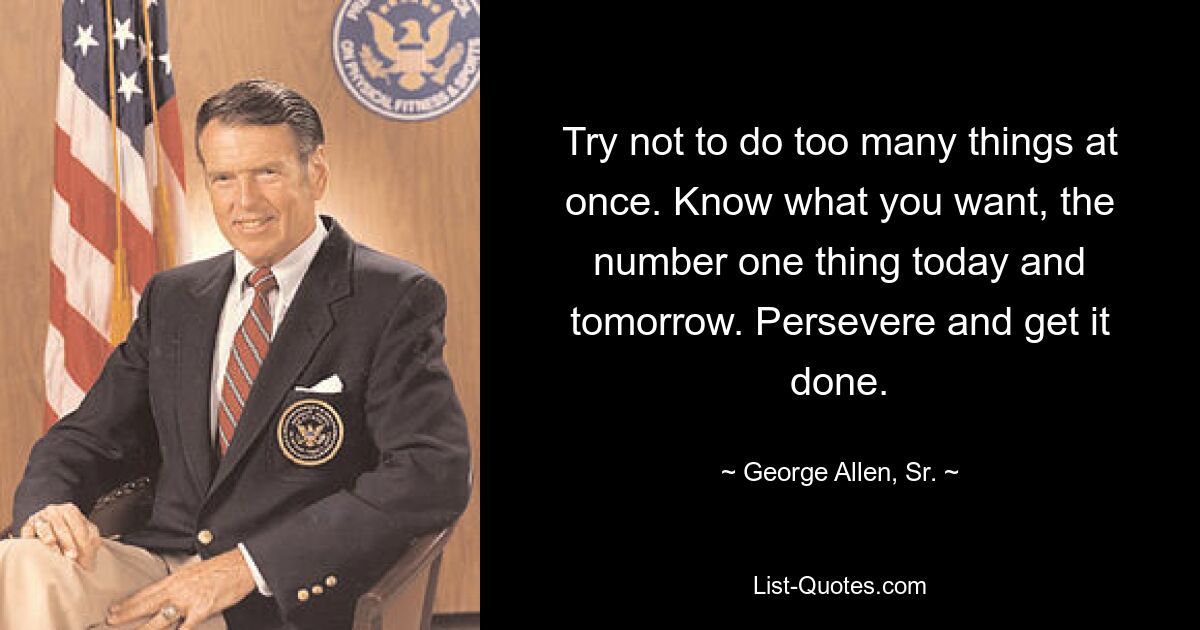 Try not to do too many things at once. Know what you want, the number one thing today and tomorrow. Persevere and get it done. — © George Allen, Sr.